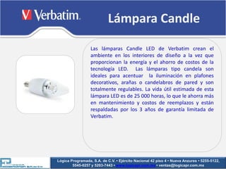 Lámpara Candle

                  Las lámparas Candle LED de Verbatim crean el
                  ambiente en los interiores de diseño a la vez que
                  proporcionan la energía y el ahorro de costos de la
                  tecnología LED. Las lámparas tipo candela son
                  ideales para acentuar la iluminación en plafones
                  decorativos, arañas o candelabros de pared y son
                  totalmente regulables. La vida útil estimada de esta
                  lámpara LED es de 25 000 horas, lo que le ahorra más
                  en mantenimiento y costos de reemplazos y están
                  respaldadas por los 3 años de garantía limitada de
                  Verbatim.




Lógica Programada, S.A. de C.V. • Ejército Nacional 42 piso 4 • Nueva Anzures • 5255-5122,
        5545-0257 y 5203-7443 • www.logicapr.com.mx • ventas@logicapr.com.mx
 