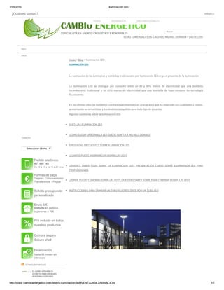 31/5/2015 Iluminación LED
http://www.cambioenergetico.com/blog/9­iluminacion­led#VENTAJASILUMINACION 1/7
ILUMINACION LED
 
La sustitución de las luminarias y bombillas tradicionales por iluminación LED es ya el presente de la iluminación.
 
La iluminación LED se distingue por consumir entre un 80 y 90% menos de electricidad que una bombilla
incandescente tradicional y un 65% menos de electricidad que una bombilla de bajo consumo de tecnología
fluorescente
 
En los últimos años las bombillas LED han experimentado un gran avance que ha mejorado sus cualidades y costes,
aumentando su versatilidad y haciéndolas asequibles para todo tipo de usuarios.
Algunas cuestiones sobre la iluminación LED:
 
VENTAJAS ILUMINACION LED
 
¿COMO ELEGIR LA BOMBILLA LED QUE SE ADAPTA A MIS NECESIDADES?
 
PREGUNTAS FRECUENTES SOBRE ILUMINACIÓN LED
 
¿CUANTO PUEDO AHORRAR CON BOMBILLAS LED?
 
¿QUIERES SABER TODO SOBRE LA ILUMINACION LED? PRESENTACIÓN CURSO SOBRE ILUMINACION LED PARA
PROFESIONALES
 
¿DONDE PUEDO COMPRAR BOMBILLAS LED? ¿QUE DEBO SABER SOBRE PARA COMPRAR BOMBILLAS LED?
 
INSTRUCCIONES PARA CAMBIAR UN TUBO FLUORESCENTE POR UN TUBO LED
 
 
 
 
 
EL GOBEX APRUEBA EL
DECRETO PARA ENERGIAS
RENOVABLES DOTADO
Traductor
Seleccionar idioma ​▼
Pedido telefónico
927 500 162
De 08 a 14 y de 16 a 20 horas
Formas de pago
Tarjeta ­ Contrarembolso
Transferencia ­ Paypal
Solicita presupuesto
personalizado
Envio 5 €
Gratuito en pedidos
superiores a 70€
IVA incluido en todos
nuestros productos
Compra segura
Secure shell
Financiación
hasta 48 meses sin
intereses
Inicio
Inicio > Blog > Iluminación LED
  ÚLTIMOS REPORTAJES
¿Quiénes somos? info@cambioene
Buscar
SEDES COMERCIALES EN: CÁCERES, MADRID, GRANADA Y CASTELLÓN
TIENDA INFORMACIÓN ÁREA PROFESIONALES
Menu
 