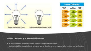El flujo Luminoso y la Intensidad luminosa
• El flujo luminoso indica la potencia luminosa propia de una fuente.
• La intensidad luminosa indica la forma en que se distribuye en el espacio la luz emitida por las fuentes.
 