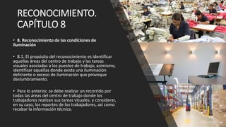 RECONOCIMIENTO.
CAPÍTULO 8
• 8. Reconocimiento de las condiciones de
iluminación
• 8.1. El propósito del reconocimiento es identificar
aquellas áreas del centro de trabajo y las tareas
visuales asociadas a los puestos de trabajo, asimismo,
identificar aquéllas donde exista una iluminación
deficiente o exceso de iluminación que provoque
deslumbramiento.
• Para lo anterior, se debe realizar un recorrido por
todas las áreas del centro de trabajo donde los
trabajadores realizan sus tareas visuales, y considerar,
en su caso, los reportes de los trabajadores, así como
recabar la información técnica.
 