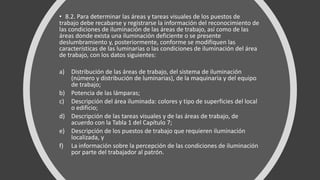 • 8.2. Para determinar las áreas y tareas visuales de los puestos de
trabajo debe recabarse y registrarse la información del reconocimiento de
las condiciones de iluminación de las áreas de trabajo, así como de las
áreas donde exista una iluminación deficiente o se presente
deslumbramiento y, posteriormente, conforme se modifiquen las
características de las luminarias o las condiciones de iluminación del área
de trabajo, con los datos siguientes:
a) Distribución de las áreas de trabajo, del sistema de iluminación
(número y distribución de luminarias), de la maquinaria y del equipo
de trabajo;
b) Potencia de las lámparas;
c) Descripción del área iluminada: colores y tipo de superficies del local
o edificio;
d) Descripción de las tareas visuales y de las áreas de trabajo, de
acuerdo con la Tabla 1 del Capítulo 7;
e) Descripción de los puestos de trabajo que requieren iluminación
localizada, y
f) La información sobre la percepción de las condiciones de iluminación
por parte del trabajador al patrón.
 