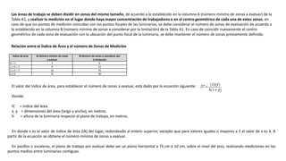 Las áreas de trabajo se deben dividir en zonas del mismo tamaño, de acuerdo a lo establecido en la columna A (número mínimo de zonas a evaluar) de la
Tabla A1, y realizar la medición en el lugar donde haya mayor concentración de trabajadores o en el centro geométrico de cada una de estas zonas; en
caso de que los puntos de medición coincidan con los puntos focales de las luminarias, se debe considerar el número de zonas de evaluación de acuerdo a
lo establecido en la columna B (número mínimo de zonas a considerar por la limitación) de la Tabla A1. En caso de coincidir nuevamente el centro
geométrico de cada zona de evaluación con la ubicación del punto focal de la luminaria, se debe mantener el número de zonas previamente definido.
Relación entre el Índice de Área y el número de Zonas de Medición
Indice de área A) Número mínimo de zonas
a evaluar
B) Número de zonas a considerar por
la limitación
IC < 1 4 6
1 < IC < 2 9 12
2 < IC < 3 16 20
3 < IC 25 30
El valor del índice de área, para establecer el número de zonas a evaluar, está dado por la ecuación siguiente:
Donde:
IC = índice del área.
x, y = dimensiones del área (largo y ancho), en metros.
h = altura de la luminaria respecto al plano de trabajo, en metros.
En donde x es el valor de índice de área (IA) del lugar, redondeado al entero superior, excepto que para valores iguales o mayores a 3 el valor de x es 4. A
partir de la ecuación se obtiene el número mínimo de zonas a evaluar.
En pasillos o escaleras, el plano de trabajo por evaluar debe ser un plano horizontal a 75 cm ± 10 cm, sobre el nivel del piso, realizando mediciones en los
puntos medios entre luminarias contiguas.
 