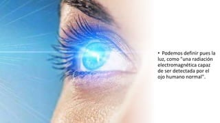 • Podemos definir pues la
luz, como "una radiación
electromagnética capaz
de ser detectada por el
ojo humano normal".
 