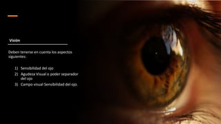 Deben tenerse en cuenta los aspectos
siguientes:
1) Sensibilidad del ojo
2) Agudeza Visual o poder separador
del ojo
3) Campo visual Sensibilidad del ojo.
Visión
 