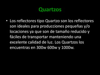 QuartzosLos reflectores tipo Quartzo son los reflectores son ideales para producciones pequeñas y/o locaciones ya que son de tamaño reducido y fáciles de transportar manteniendo una excelente calidad de luz. Los Quartzos los encuentras en 300w 600w y 1000w.