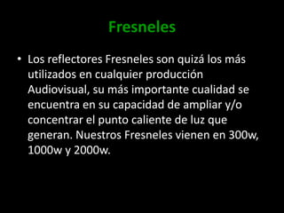 FresnelesLos reflectores Fresneles son quizá los más utilizados en cualquier producción Audiovisual, su más importante cualidad se encuentra en su capacidad de ampliar y/o concentrar el punto caliente de luz que generan. Nuestros Fresneles vienen en 300w, 1000w y 2000w.