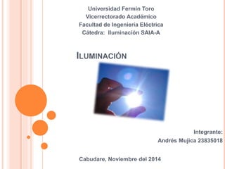 Universidad Fermín Toro 
Vicerrectorado Académico 
Facultad de Ingeniería Eléctrica 
Cátedra: Iluminación SAIA-A 
ILUMINACIÓN 
Integrante: 
Andrés Mujica 23835018 
Cabudare, Noviembre del 2014 
 