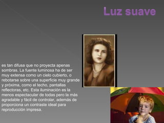 es tan difusa que no proyecta apenas sombras. La fuente luminosa ha de ser muy extensa como un cielo cubierto, o rebotarse sobre una superficie muy grande y próxima, como el techo, pantallas reflectoras, etc. Esta iluminación es la menos espectacular de todas pero la más agradable y fácil de controlar, además de proporciona un contraste ideal para reproducción impresa. 