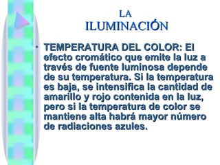 LA  ILUMINACI Ó N TEMPERATURA DEL COLOR: El efecto cromático que emite la luz a través de fuente luminosa depende de su temperatura. Si la temperatura es baja, se intensifica la cantidad de amarillo y rojo contenida en la luz, pero si la temperatura de color se mantiene alta habrá mayor número de radiaciones azules. 