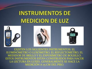 EXISTEN LOS SIGUIENTES INSTRUMENTOS: EL
ILUMINÓMETRO O LUXÓMETRO, EL REFLECTOMETRO, EL
MEDIDOR DE BRILLO Y EL EXPOSÍMETRO DE BOLSILLO.
ESTOS INSTRUMENTOS ESTÁN CONSTRUIDOS PARA HACER
LA LECTURA EN LUXES. GENERALMENTE SE HACE LA
MEDICIÓN A 75 CM DEL PISO.
 