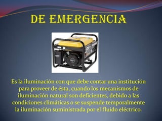 Es la iluminación con que debe contar una institución
   para proveer de ésta, cuando los mecanismos de
   iluminación natural son deficientes, debido a las
condiciones climáticas o se suspende temporalmente
 la iluminación suministrada por el fluido eléctrico.
 