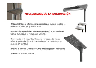 -Más del 80% de la información procesada por nuestro cerebro es
percibida por los ojos gracias a la luz.
-Garantía de seguridad en nuestras carreteras (Los accidentes en
tramos iluminados se reducen en un 60%.)
-Incremento de la seguridad física y la protección de bienes
públicos y privados (El índice de vandalismo y criminalidad se
reducen en un 40%.)
-Mejora el entorno urbano nocturno (Más acogedor y habitable.)
-Potencia el turismo urbano.
NECESIDADES DE LA ILUMINACIÓN
 
