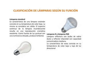 CLASIFICACIÓN DE LÁMPARAS SEGÚN SU FUNCIÓN
Lámparas standard
Lo característico de una lámpara estándar
consiste en su temperatura de color baja. La
misma se considera ser cálida. El espectro
continuo de la lámpara incandescente
resulta en una reproducción cromática
excelente. Como fuente de luz puntual con
una luminancia elevada, produce brillantez
Lámparas R y lámparas PAR
Lámpara reflectora con bulbo de vidrio
dulce y reflector elipsoidal con capacidad
concentradora mediana.
Lo característico de estas consiste en su
temperatura de color baja y rayo de luz
direccional
 