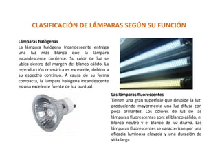 CLASIFICACIÓN DE LÁMPARAS SEGÚN SU FUNCIÓN
Lámparas halógenas
La lámpara halógena incandescente entrega
una luz más blanca que la lámpara
incandescente corriente. Su color de luz se
ubica dentro del margen del blanco cálido. La
reproducción cromática es excelente, debido a
su espectro continuo. A causa de su forma
compacta, la lámpara halógena incandescente
es una excelente fuente de luz puntual.
Las lámparas fluorescentes
Tienen una gran superficie que despide la luz,
produciendo mayormente una luz difusa con
poca brillantez. Los colores de luz de las
lámparas fluorescentes son: el blanco cálido, el
blanco neutro y el blanco de luz diurna. Las
lámparas fluorescentes se caracterizan por una
eficacia luminosa elevada y una duración de
vida larga
 