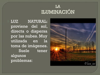  LUZ NATURAL:
proviene del sol,
directa o dispersa
por las nubes. Muy
utilizada en la
toma de imágenes.
Suele tener
algunos
problemas:
 