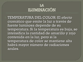  TEMPERATURA DEL COLOR: El efectoTEMPERATURA DEL COLOR: El efecto
cromático que emite la luz a través decromático que emite la luz a través de
fuente luminosa depende de sufuente luminosa depende de su
temperatura. Si la temperatura es baja, setemperatura. Si la temperatura es baja, se
intensifica la cantidad de amarillo y rojointensifica la cantidad de amarillo y rojo
contenida en la luz, pero si lacontenida en la luz, pero si la
temperatura de color se mantiene altatemperatura de color se mantiene alta
habrá mayor número de radiacioneshabrá mayor número de radiaciones
azules.azules.
 