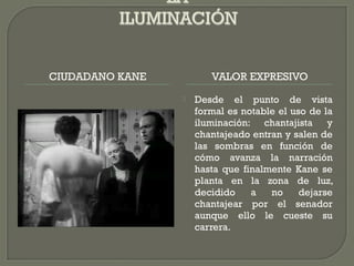 CIUDADANO KANE VALOR EXPRESIVO
 Desde el punto de vista
formal es notable el uso de la
iluminación: chantajista y
chantajeado entran y salen de
las sombras en función de
cómo avanza la narración
hasta que finalmente Kane se
planta en la zona de luz,
decidido a no dejarse
chantajear por el senador
aunque ello le cueste su
carrera.
 