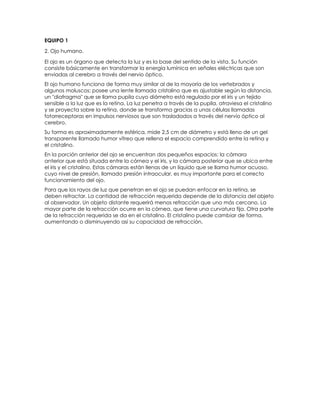 EQUIPO 1
2. Ojo humano.
El ojo es un órgano que detecta la luz y es la base del sentido de la vista. Su función
consiste básicamente en transformar la energía lumínica en señales eléctricas que son
enviadas al cerebro a través del nervio óptico.
El ojo humano funciona de forma muy similar al de la mayoría de los vertebrados y
algunos moluscos; posee una lente llamada cristalino que es ajustable según la distancia,
un "diafragma" que se llama pupila cuyo diámetro está regulado por el iris y un tejido
sensible a la luz que es la retina. La luz penetra a través de la pupila, atraviesa el cristalino
y se proyecta sobre la retina, donde se transforma gracias a unas células llamadas
fotorreceptoras en impulsos nerviosos que son trasladados a través del nervio óptico al
cerebro.
Su forma es aproximadamente esférica, mide 2,5 cm de diámetro y está lleno de un gel
transparente llamado humor vítreo que rellena el espacio comprendido entre la retina y
el cristalino.
En la porción anterior del ojo se encuentran dos pequeños espacios: la cámara
anterior que está situada entre la córnea y el iris, y la cámara posterior que se ubica entre
el iris y el cristalino. Estas cámaras están llenas de un líquido que se llama humor acuoso,
cuyo nivel de presión, llamado presión intraocular, es muy importante para el correcto
funcionamiento del ojo.
Para que los rayos de luz que penetran en el ojo se puedan enfocar en la retina, se
deben refractar. La cantidad de refracción requerida depende de la distancia del objeto
al observador. Un objeto distante requerirá menos refracción que uno más cercano. La
mayor parte de la refracción ocurre en la córnea, que tiene una curvatura fija. Otra parte
de la refracción requerida se da en el cristalino. El cristalino puede cambiar de forma,
aumentando o disminuyendo así su capacidad de refracción.
 