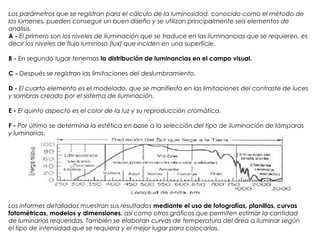 Los parámetros que se registran para el cálculo de la luminosidad, conocido como el método de
los lúmenes, pueden conseguir un buen diseño y se utilizan principalmente seis elementos de
análisis.
A - El primero son los niveles de iluminación que se traduce en las iluminancias que se requieren, es
decir los niveles de flujo luminoso (lux) que inciden en una superficie.
B - En segundo lugar tenemos la distribución de luminancias en el campo visual. 
C - Después se registran las limitaciones del deslumbramiento.
D - El cuarto elemento es el modelado, que se manifiesta en las limitaciones del contraste de luces
y sombras creado por el sistema de iluminación.
E - El quinto aspecto es el color de la luz y su reproducción cromática.
F - Por último se determina la estética en base a la selección del tipo de iluminación de lámparas
y luminarias.
Los informes detallados muestran sus resultados mediante el uso de fotografías, planillas, curvas
fotométricas, modelos y dimensiones, así como otros gráficos que permiten estimar la cantidad
de luminarias requeridas. También se elaboran curvas de temperatura del área a iluminar según
el tipo de intensidad que se requiera y el mejor lugar para colocarlas.
 
