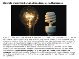 Eficiencia energética: bombilla incandescente vs. Fluorescente
Contar con una iluminación eficiente es una gran oportunidad para contribuir a la reducción de
la huella de carbono además de ahorrar dinero en la factura de electricidad, pues este rubro
representa hasta un 25 por ciento del consumo total en una casa de tamaño convencional. Por
desgracia en la mayoría de los hogares argentinos aún se utiliza la lámpara incandescente, el
famoso invento de Thomas Edison que ya cumplió más de 100 años.
La lámpara incandescente, es decir, el muy conocido foco con su luz cálida, fue uno de los
inventos más útiles del siglo XIX aunque actualmente su uso se considera muy poco eficiente.
Estas lámparas desperdician entre el 80 y el 90 por ciento del total de la electricidad que
consumen convirtiéndola en calor. El filamento metálico así calentado y que es la parte central
de la lámpara, únicamente convierte en luz la energía restante. Su vida útil oscila entre las 750 y
las 1.000 horas.
 