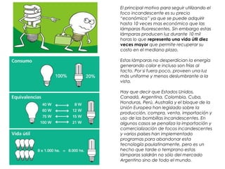 El principal motivo para seguir utilizando el
foco incandescente es su precio
“económico” ya que se puede adquirir
hasta 10 veces mas económico que las
lámparas fluorescentes. Sin embargo estas
lámparas producen luz durante 10 mil
horas lo que representa una vida útil diez
veces mayor que permite recuperar su
costo en el mediano plazo.
Estas lámparas no desperdician la energía
generando calor e incluso son frías al
tacto. Por si fuera poco, proveen una luz
más uniforme y menos deslumbrante a la
vista.
Hay que decir que Estados Unidos,
Canadá, Argentina, Colombia, Cuba,
Honduras, Perú, Australia y el bloque de la
Unión Europea han legislado sobre la
producción, compra, venta, importación y
uso de las bombillas incandescentes. En
algunos casos se penaliza la importación y
comercialización de focos incandescentes
y varios países han implementado
programas para abandonar esta
tecnología paulatinamente, pero es un
hecho que tarde o temprano estas
lámparas saldrán no sólo del mercado
Argentino sino de todo el mundo.
 