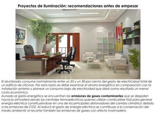 Proyectos de iluminación: recomendaciones antes de empezar
El alumbrado consume normalmente entre un 25 y un 30 por ciento del gasto de electricidad total de
un edificio de oficinas. Por esta razón se debe examinar el ahorro energético en comparación con la
instalación anterior y planear un consumo bajo de electricidad que dará como resultado un menor
costo económico.
Aunado al gasto energético se encuentran las emisiones de gases contaminantes que se despiden
hacia la atmosfera siendo las centrales termoeléctricas quienes utilizan combustible fósil para generar
energía eléctrica constituyéndose en uno de los principales detonadores del cambio climático debido
a las emisiones de CO2. Al reducir el gasto de energía eléctrica se contribuye a la conservación del
medio ambiente al recortar también las emisiones de gases con efecto invernadero.
 