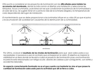 Por último, evaluar el resultado de los niveles de iluminación para que  sean adecuados a sus
necesidades: ni excesivos o por el contrario que entorpezcan la visión. El objetivo es mejorar la
visibilidad en el área donde se llevará a cabo el proyecto de iluminación pues una iluminación
incorrecta está relacionada con fatiga ocular, dolores de cabeza y por consiguiente, con estrés y
accidentes laborales.
Un espacio correctamente iluminado no es el que cuenta con bastante luz sino el que posee la
cantidad de iluminación adecuada para la actividad que allí se lleva a cabo.
Otro punto a considerar en los proyectos de iluminación son las dificultades para instalar los
accesorios del alumbrado, siendo la más común al diseñar una instalación y seleccionar las
lámparas, focos o luminarias, pues éstas son las que condicionan la potencia de la luminosidad y
el color de la luz. Se sugiere tener en cuenta la vida de la luminaria elegida y la temperatura de
color dependiendo del lugar de instalación.
El mantenimiento que se debe proporcionar a las luminarias influye en su vida útil ya que el polvo
y la acumulación de suciedad son causantes de la disminución de su luminosidad.
 