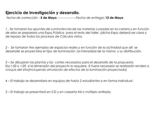 Ejercicio de investigación y desarrollo.
fecha de corrección : 5 de Mayo ------------------Fecha de entrega: 12 de Mayo
1 . Se tomaran los apuntes de Luminotecnia de las materias cursadas en la carrera y en función
de ellos se preparara una Expo.Pública para el resto del taller .(dicha Expo deberá ser clara y
de repaso de todos los procesos de Cálculos vistos.
2 - Se tomaran tres ejemplos de espacios reales y en función de la actividad que allí se
desarrolle se proyectara el tipo de Iluminación ,la intensidad de la misma y su distribución.
3 – Se dibujaran las plantas y los cortes necesarios para el desarrollo de la propuesta.
Esc1:50 o 1:20 si la dimensión del proyecto lo requiere. Si fuera necesario se realizarán renders o
croquis del sitio(incluyendo simulación de efectos de la iluminación proyectada)
4 – El trabajo se desarrollara en equipos de hasta 2 estudiantes o en forma individual .
5 – El trabajo se presentará en CD y en carpeta A4 o múltiplo anillada.
 