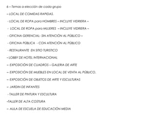 6 – Temas a elección de cada grupo
– LOCAL DE COMIDAS RAPIDAS.
- LOCAL DE ROPA para HOMBRES – INCLUYE VIDRIERA –
- LOCAL DE ROPA para MUJERES – INCLUYE VIDRIERA –
- OFICINA GERENCIAL- SIN ATENCIÓN AL PÚBLICO –
- OFICINA PÚBLICA - CON ATENCIÓN AL PÚBLICO
- RESTAURANTE EN SITIO TURISTICO
- LOBBY DE HOTEL INTERNACIONAL
-- EXPOSICIÓN DE CUADROS – GALERIA DE ARTE
-- EXPOSICIÓN DE MUEBLES EN LOCAL DE VENTA AL PÚBLICO.
-- EXPOSICIÓN DE OBJETOS DE ARTE Y ESCULTURAS
-- JARDIN DE INFANTES
- TALLER DE PINTURA Y ESCULTURA
-TALLER DE ALTA COSTURA
-- AULA DE ESCUELA DE EDUCACIÓN MEDIA
 