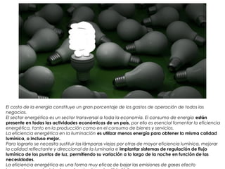 El costo de la energía constituye un gran porcentaje de los gastos de operación de todos los
negocios.
El sector energético es un sector transversal a toda la economía. El consumo de energía están
presente en todas las actividades económicas de un país, por ello es esencial fomentar la eficiencia
energética, tanto en la producción como en el consumo de bienes y servicios.
La eficiencia energética en la iluminación es utilizar menos energía para obtener la misma calidad
lumínica, o incluso mejor.
Para lograrlo se necesita sustituir las lámparas viejas por otras de mayor eficiencia lumínica, mejorar
la calidad reflectante y direccional de la luminaria e implantar sistemas de regulación de flujo
lumínico de los puntos de luz, permitiendo su variación a lo largo de la noche en función de las
necesidades.
La eficiencia energética es una forma muy eficaz de bajar las emisiones de gases efecto
 