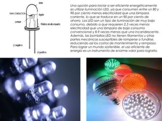 Una opción para iniciar a ser eficiente energéticamente
es utilizar iluminación LED, ya que consumen entre un 80 y
90 por ciento menos electricidad que una lámpara
corriente, lo que se traduce en un 90 por ciento de
ahorro. Los LED son un tipo de iluminación de muy bajo
consumo, debido a que requieren 2.5 veces menos
electricidad que una lámpara de bajo consumo
convencional y 8.9 veces menos que una incandescente.
Además, las bombillas LED no tienen filamentos u otras
partes mecánicas susceptibles de romperse o fundirse,
reduciendo así los costos de mantenimiento y remplazo.
Para lograr un mundo sostenible, el uso eficiente de
energía es un instrumento de enorme valor para lograrlo. 
 
