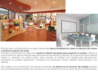Por otro lado, la iluminación en locales comerciales tiene la finalidad de captar la atención del cliente
y atraerlo al especio de venta.
Cuando la iluminación es adecuada aporta el aliento necesario para propiciar la compra, debido a
que el cliente se siente cómodo para permanecer recorriendo la tienda. La luz provoca que el cliente
centre su atención en ciertas zonas, pero cuando se maneja una inadecuada reproducción
cromática se pueden distorsionar y envejecer los productos, incluso dañarlos ahuyentando a los
clientes.
Otro objetivo en la iluminación de locales comerciales es ahorrar en el consumo de energía optando
por luminarias bajas en emisión de calor que a su vez impactan en el consumo de aire acondicionado.
 