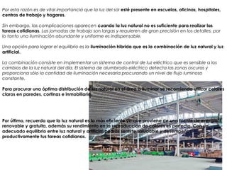 Por esta razón es de vital importancia que la luz del sol esté presente en escuelas, oficinas, hospitales,
centros de trabajo y hogares. 
Sin embargo, las complicaciones aparecen cuando la luz natural no es suficiente para realizar las
tareas cotidianas. Las jornadas de trabajo son largas y requieren de gran precisión en los detalles, por
lo tanto una iluminación abundante y uniforme es indispensable.
Una opción para lograr el equilibrio es la iluminación hibrida que es la combinación de luz natural y luz
artificial. 
La combinación consiste en implementar un sistema de control de luz eléctrico que es sensible a los
cambios de la luz natural del día. El sistema de alumbrado eléctrico detecta las zonas oscuras y
proporciona sólo la cantidad de iluminación necesaria procurando un nivel de flujo luminoso
constante.
Para procurar una óptima distribución de luz natural en el área a iluminar se recomienda utilizar colores
claros en paredes, cortinas e inmobiliario.
Por último, recuerda que la luz natural es la más eficiente ya que proviene de una fuente de energía
renovable y gratuita, además su rendimiento en la reproducción de colores es perfecto. Con un
adecuado equilibrio entre luz natural y artificial podrás sentirte saludable y desempeñar
productivamente tus tareas cotidianas.
 