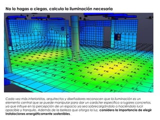 No lo hagas a ciegas, calcula la iluminación necesaria
Cada vez más interioristas, arquitectos y diseñadores reconocen que la iluminación es un
elemento central que se puede manipular para dar un carácter específico a lugares concretos,
ya que influye en la percepción de un espacio ya sea sobrecargándolo o haciéndolo lucir
apacible y tranquilo. Además de la belleza que otorga la luz, considero la importancia de elegir
instalaciones energéticamente sostenibles.
 