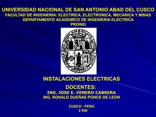 UNIVERSIDAD NACIONAL DE SAN ANTONIO ABAD DEL CUSCO
FACULTAD DE INGENIERIA: ELECTRICA, ELECTRONICA, MECANICA Y MINAS
DEPARTAMENTO ACADEMICO DE INGENIERIA ELECTRICA
PROING
INSTALACIONES ELECTRICAS
DOCENTES:
ING. JOSE E. VENERO CABRERA
ING. RONALD DUEÑAS PONCE DE LEON
CUSCO - PERU
2 008
 