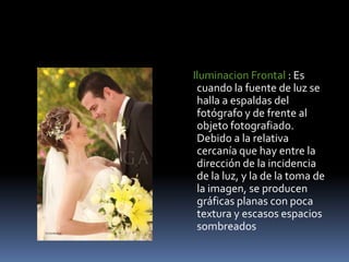 Iluminacion Frontal : Es cuando la fuente de luz se halla a espaldas del fotógrafo y de frente al objeto fotografiado. Debido a la relativa cercanía que hay entre la dirección de la incidencia de la luz, y la de la toma de la imagen, se producen gráficas planas con poca textura y escasos espacios sombreados