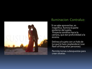 Iluminacion  Contraluz:Si se sabe aprovechar, es magnífica. Ilumina la parte posterior del sujeto.  Proyecta sombras hacia la cámara, que dan profundidad a la escena. Delinea al sujeto con un halo de luz que lo hace resplandecer (use flash al fotografiar personas). Permite tomas subexpuestas para crear siluetas. 