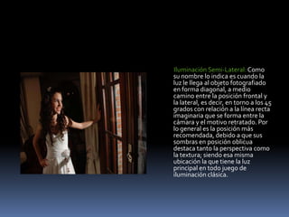        Iluminación Semi-Lateral: Como su nombre lo indica es cuando la luz le llega al objeto fotografiado en forma diagonal, a medio camino entre la posición frontal y la lateral, es decir, en torno a los 45 grados con relación a la línea recta imaginaria que se forma entre la cámara y el motivo retratado. Por lo general es la posición más recomendada, debido a que sus sombras en posición oblicua destaca tanto la perspectiva como la textura; siendo esa misma ubicación la que tiene la luz principal en todo juego de iluminación clásica. 