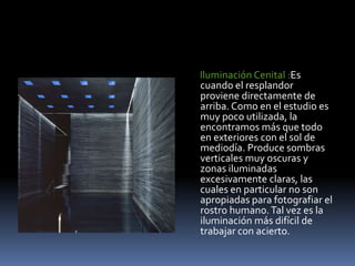       Iluminación Cenital :Es cuando el resplandor proviene directamente de arriba. Como en el estudio es muy poco utilizada, la encontramos más que todo en exteriores con el sol de mediodía. Produce sombras verticales muy oscuras y zonas iluminadas excesivamente claras, las cuales en particular no son apropiadas para fotografiar el rostro humano. Tal vez es la iluminación más difícil de trabajar con acierto. 