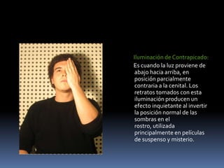      Iluminación de Contrapicado:      Es cuando la luz proviene de abajo hacia arriba, en posición parcialmente contraria a la cenital. Los retratos tomados con esta iluminación producen un efecto inquietante al invertir la posición normal de las sombras en el rostro, utilizada principalmente en películas de suspenso y misterio. 