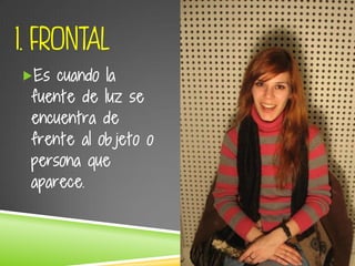 1. FRONTAL
Es cuando la
fuente de luz se
encuentra de
frente al objeto o
persona que
aparece.
