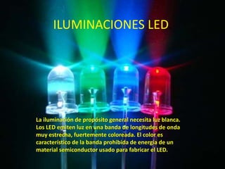 ILUMINACIONES LED.




La iluminación de propósito general necesita luz blanca.
Los LED emiten luz en una banda de longitudes de onda
muy estrecha, fuertemente coloreada. El color es
característico de la banda prohibida de energía de un
material semiconductor usado para fabricar el LED.
 