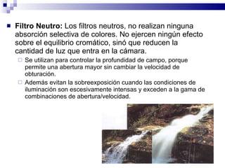 <ul><li>Filtro Neutro:  Los filtros neutros, no realizan ninguna absorción selectiva de colores. No ejercen ningún efecto ...