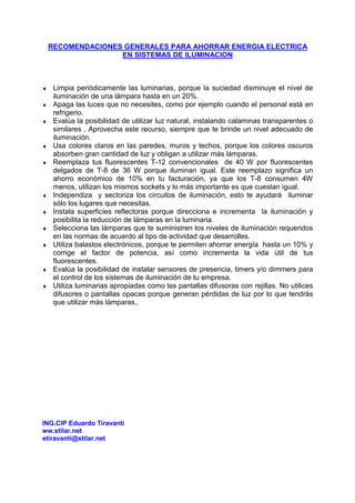 RECOMENDACIONES GENERALES PARA AHORRAR ENERGIA ELECTRICA
EN SISTEMAS DE ILUMINACION
♦ Limpia periódicamente las luminarias, porque la suciedad disminuye el nivel de
iluminación de una lámpara hasta en un 20%.
♦ Apaga las luces que no necesites, como por ejemplo cuando el personal está en
refrigerio.
♦ Evalúa la posibilidad de utilizar luz natural, instalando calaminas transparentes o
similares . Aprovecha este recurso, siempre que te brinde un nivel adecuado de
iluminación.
♦ Usa colores claros en las paredes, muros y techos, porque los colores oscuros
absorben gran cantidad de luz y obligan a utilizar más lámparas.
♦ Reemplaza tus fluorescentes T-12 convencionales de 40 W por fluorescentes
delgados de T-8 de 36 W porque iluminan igual. Este reemplazo significa un
ahorro económico de 10% en tu facturación, ya que los T-8 consumen 4W
menos, utilizan los mismos sockets y lo más importante es que cuestan igual.
♦ Independiza y sectoriza los circuitos de iluminación, esto te ayudará iluminar
sólo los lugares que necesitas.
♦ Instala superficies reflectoras porque direcciona e incrementa la iluminación y
posibilita la reducción de lámparas en la luminaria.
♦ Selecciona las lámparas que te suministren los niveles de iluminación requeridos
en las normas de acuerdo al tipo de actividad que desarrolles.
♦ Utiliza balastos electrónicos, porque te permiten ahorrar energía hasta un 10% y
corrige el factor de potencia, así como incrementa la vida útil de tus
fluorescentes.
♦ Evalúa la posibilidad de instalar sensores de presencia, timers y/o dimmers para
el control de los sistemas de iluminación de tu empresa.
♦ Utiliza luminarias apropiadas como las pantallas difusoras con rejillas. No utilices
difusores o pantallas opacas porque generan pérdidas de luz por lo que tendrás
que utilizar más lámparas,.
ING.CIP Eduardo Tiravanti
ww.stilar.net
etiravanti@stilar.net
 