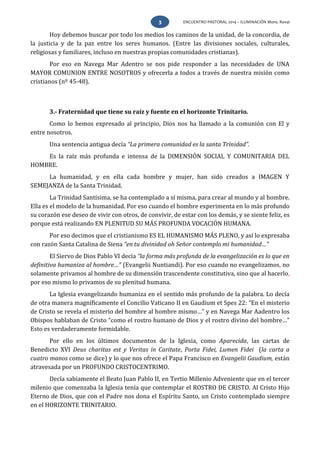 ENCUENTRO PASTORAL 2014 – ILUMINACIÓN Mons. Rovai3
Hoy debemos buscar por todo los medios los caminos de la unidad, de la concordia, de
la justicia y de la paz entre los seres humanos. (Entre las divisiones sociales, culturales,
religiosas y familiares, incluso en nuestras propias comunidades cristianas).
Por eso en Navega Mar Adentro se nos pide responder a las necesidades de UNA
MAYOR COMUNION ENTRE NOSOTROS y ofrecerla a todos a través de nuestra misión como
cristianos (nº 45-48).
3.- Fraternidad que tiene su raíz y fuente en el horizonte Trinitario.
Como lo hemos expresado al principio, Dios nos ha llamado a la comunión con El y
entre nosotros.
Una sentencia antigua decía “La primera comunidad es la santa Trinidad”.
Es la raíz más profunda e intensa de la DIMENSIÓN SOCIAL Y COMUNITARIA DEL
HOMBRE.
La humanidad, y en ella cada hombre y mujer, han sido creados a IMAGEN Y
SEMEJANZA de la Santa Trinidad.
La Trinidad Santísima, se ha contemplado a sí misma, para crear al mundo y al hombre.
Ella es el modelo de la humanidad. Por eso cuando el hombre experimenta en lo más profundo
su corazón ese deseo de vivir con otros, de convivir, de estar con los demás, y se siente feliz, es
porque está realizando EN PLENITUD SU MÁS PROFUNDA VOCACIÓN HUMANA.
Por eso decimos que el cristianismo ES EL HUMANISMO MÁS PLENO, y así lo expresaba
con razón Santa Catalina de Siena “en tu divinidad oh Señor contemplo mi humanidad…”
El Siervo de Dios Pablo VI decía “la forma más profunda de la evangelización es lo que en
definitiva humaniza al hombre…” (Evangelii Nuntiandi). Por eso cuando no evangelizamos, no
solamente privamos al hombre de su dimensión trascendente constitutiva, sino que al hacerlo,
por eso mismo lo privamos de su plenitud humana.
La Iglesia evangelizando humaniza en el sentido más profundo de la palabra. Lo decía
de otra manera magníficamente el Concilio Vaticano II en Gaudium et Spes 22: “En el misterio
de Cristo se revela el misterio del hombre al hombre mismo…” y en Navega Mar Aadentro los
Obispos hablaban de Cristo “como el rostro humano de Dios y el rostro divino del hombre…”
Esto es verdaderamente formidable.
Por ello en los últimos documentos de la Iglesia, como Aparecida, las cartas de
Benedicto XVI Deus charitas est y Veritas in Caritate, Porta Fidei, Lumen Fidei (la carta a
cuatro manos como se dice) y lo que nos ofrece el Papa Francisco en Evangelii Gaudium, están
atravesada por un PROFUNDO CRISTOCENTRIMO.
Decía sabiamente el Beato Juan Pablo II, en Tertio Millenio Adveniente que en el tercer
milenio que comenzaba la Iglesia tenía que contemplar el ROSTRO DE CRISTO. Al Cristo Hijo
Eterno de Dios, que con el Padre nos dona el Espíritu Santo, un Cristo contemplado siempre
en el HORIZONTE TRINITARIO.
 
