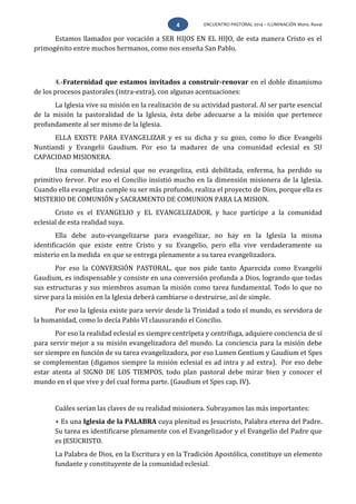 ENCUENTRO PASTORAL 2014 – ILUMINACIÓN Mons. Rovai4
Estamos llamados por vocación a SER HIJOS EN EL HIJO, de esta manera Cristo es el
primogénito entre muchos hermanos, como nos enseña San Pablo.
4.-Fraternidad que estamos invitados a construir-renovar en el doble dinamismo
de los procesos pastorales (intra-extra), con algunas acentuaciones:
La Iglesia vive su misión en la realización de su actividad pastoral. Al ser parte esencial
de la misión la pastoralidad de la Iglesia, ésta debe adecuarse a la misión que pertenece
profundamente al ser mismo de la Iglesia.
ELLA EXISTE PARA EVANGELIZAR y es su dicha y su gozo, como lo dice Evangelii
Nuntiandi y Evangelii Gaudium. Por eso la madurez de una comunidad eclesial es SU
CAPACIDAD MISIONERA.
Una comunidad eclesial que no evangeliza, está debilitada, enferma, ha perdido su
primitivo fervor. Por eso el Concilio insistió mucho en la dimensión misionera de la Iglesia.
Cuando ella evangeliza cumple su ser más profundo, realiza el proyecto de Dios, porque ella es
MISTERIO DE COMUNIÓN y SACRAMENTO DE COMUNION PARA LA MISION.
Cristo es el EVANGELIO y EL EVANGELIZADOR, y hace partícipe a la comunidad
eclesial de esta realidad suya.
Ella debe auto-evangelizarse para evangelizar, no hay en la Iglesia la misma
identificación que existe entre Cristo y su Evangelio, pero ella vive verdaderamente su
misterio en la medida en que se entrega plenamente a su tarea evangelizadora.
Por eso la CONVERSIÓN PASTORAL, que nos pide tanto Aparecida como Evangelii
Gaudium, es indispensable y consiste en una conversión profunda a Dios, logrando que todas
sus estructuras y sus miembros asuman la misión como tarea fundamental. Todo lo que no
sirve para la misión en la Iglesia deberá cambiarse o destruirse, así de simple.
Por eso la Iglesia existe para servir desde la Trinidad a todo el mundo, es servidora de
la humanidad, como lo decía Pablo VI clausurando el Concilio.
Por eso la realidad eclesial es siempre centrípeta y centrífuga, adquiere conciencia de sí
para servir mejor a su misión evangelizadora del mundo. La conciencia para la misión debe
ser siempre en función de su tarea evangelizadora, por eso Lumen Gentium y Gaudium et Spes
se complementan (digamos siempre la misión eclesial es ad intra y ad extra). Por eso debe
estar atenta al SIGNO DE LOS TIEMPOS, todo plan pastoral debe mirar bien y conocer el
mundo en el que vive y del cual forma parte. (Gaudium et Spes cap. IV).
Cuáles serían las claves de su realidad misionera. Subrayamos las más importantes:
+ Es una Iglesia de la PALABRA cuya plenitud es Jesucristo, Palabra eterna del Padre.
Su tarea es identificarse plenamente con el Evangelizador y el Evangelio del Padre que
es JESUCRISTO.
La Palabra de Dios, en la Escritura y en la Tradición Apostólica, constituye un elemento
fundante y constituyente de la comunidad eclesial.
 
