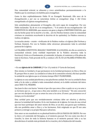 ENCUENTRO PASTORAL 2014 – ILUMINACIÓN Mons. Rovai5
Una comunidad eclesial, se alimenta y crece asimilándose permanentemente a la
Palabra que la constituye y la habilita para evangelizar.
Como lo dice espléndidamente Pablo VI en Evangelii Nuntiandi: Ella nace de la
Evangelización y por eso su naturaleza íntima es evangelizar. (Cap. I: Del Cristo
evangelizado a la Iglesia evangelizadora).
Solo asimilándose plenamente al Evangelio, ella será capaz de evangelizar. Por eso
Pablo exclamaba “Ay de mi si no evangelizare…” Y el centro de esa evangelización LO
CONSTITUYE EL KERYGMA, que anuncia con gozo y alegría el MISTERIO PASCUAL, que
nos ha hecho pasar de la muerte a la vida… (en los Hechos leemos como la comunidad
cristiana se constituía escuchando la doctrina de los apóstoles). La Palabra convoca y
realiza a la Iglesia.
La escucha atenta – orante - vivificante de la Palabra realiza a la Iglesia (Dei Verbum y
Verbum Domini). Por eso la Palabra debe atravesar plenamente toda la actividad
pastoral de la Iglesia.
LA PALABRA CONSTITUYE, REALIZA Y MANTIENE A LA IGLESIA, sin ella no existiría la
comunidad eclesial. (esta realidad importante de la Palabra atraviesa toda la
Escritura). Cristo es el fundamento, el contenido, la fuente, el comienzo y el fin pleno de
toda la Escritura. Todo procede de Él, y conduce a Él. ÉL ES LA PALABRA ETERNA DEL
PADRE.
+ Es una Iglesia de la CARIDAD (1ª Cor 13 y toda la 1ª Carta de San Juan)
Dios mismo es Caridad y el que permanece en la Caridad permanece en Dios y Dios en
Él, porque Dios es amor. La caridad es el alma de la comunión eclesial, ella hace posible
la unidad de una Iglesia que es al mismo tiempo UNA Y PLURIFORME.
La Iglesia es una unidad pluriforme y una pluriforme unidad. Por eso la caridad lo llena
todo y le da valor y calidad a toda comunidad eclesial, en la doble vertiente del único
amor DIOS Y EL PROJIMO.
San Juan lo dice con fuerza “miente el que dice que ama a Dios a quién no ve y no ama a
su hermano que ve… el que ama a Dios ame también a su hermano.” “En esto conocerán
que son mis discípulos en que se aman los unos a los otros. El amor, que permanece en el
tiempo y en la eternidad.”
Esta caridad para que sea verdaderamente cristiana debe ser efectiva y afectiva,
abarcar la totalidad del hombre. Es la raíz fundante de la Iglesia. Se trata de una virtud
que nos hace participar del amor mismo de Dios, es un don, una gracia que recibimos,
ella nos posibilita amar a Dios y a los hermanos. Está originada en que Él nos amo
primero y entregó a su propio Hijo para salvarnos.
Este amor se nos manifestó en su plenitud histórica EN LA PASCUA DE CRISTO. Por eso
la clave y el contenido del Kerygma, es el misterio pascual. Por eso como nos dice el
Concilio, la clave de toda la historia humana es el misterio pascual. Solo a su luz
descubrimos el sentido más profundo de la creación y de la Redención del mundo.
 