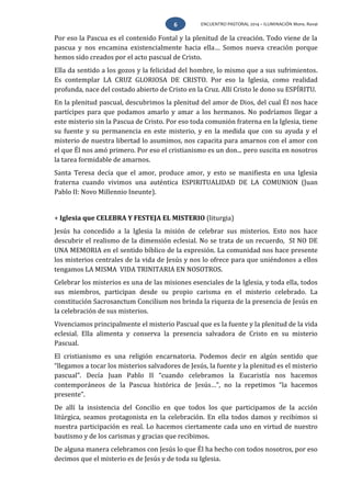 ENCUENTRO PASTORAL 2014 – ILUMINACIÓN Mons. Rovai6
Por eso la Pascua es el contenido Fontal y la plenitud de la creación. Todo viene de la
pascua y nos encamina existencialmente hacia ella… Somos nueva creación porque
hemos sido creados por el acto pascual de Cristo.
Ella da sentido a los gozos y la felicidad del hombre, lo mismo que a sus sufrimientos.
Es contemplar LA CRUZ GLORIOSA DE CRISTO. Por eso la Iglesia, como realidad
profunda, nace del costado abierto de Cristo en la Cruz. Allí Cristo le dono su ESPÍRITU.
En la plenitud pascual, descubrimos la plenitud del amor de Dios, del cual Él nos hace
partícipes para que podamos amarlo y amar a los hermanos. No podríamos llegar a
este misterio sin la Pascua de Cristo. Por eso toda comunión fraterna en la Iglesia, tiene
su fuente y su permanencia en este misterio, y en la medida que con su ayuda y el
misterio de nuestra libertad lo asumimos, nos capacita para amarnos con el amor con
el que Él nos amó primero. Por eso el cristianismo es un don... pero suscita en nosotros
la tarea formidable de amarnos.
Santa Teresa decía que el amor, produce amor, y esto se manifiesta en una Iglesia
fraterna cuando vivimos una auténtica ESPIRITUALIDAD DE LA COMUNION (Juan
Pablo II: Novo Millennio Ineunte).
+ Iglesia que CELEBRA Y FESTEJA EL MISTERIO (liturgia)
Jesús ha concedido a la Iglesia la misión de celebrar sus misterios. Esto nos hace
descubrir el realismo de la dimensión eclesial. No se trata de un recuerdo, SI NO DE
UNA MEMORIA en el sentido bíblico de la expresión. La comunidad nos hace presente
los misterios centrales de la vida de Jesús y nos lo ofrece para que uniéndonos a ellos
tengamos LA MISMA VIDA TRINITARIA EN NOSOTROS.
Celebrar los misterios es una de las misiones esenciales de la Iglesia, y toda ella, todos
sus miembros, participan desde su propio carisma en el misterio celebrado. La
constitución Sacrosanctum Concilium nos brinda la riqueza de la presencia de Jesús en
la celebración de sus misterios.
Vivenciamos principalmente el misterio Pascual que es la fuente y la plenitud de la vida
eclesial. Ella alimenta y conserva la presencia salvadora de Cristo en su misterio
Pascual.
El cristianismo es una religión encarnatoria. Podemos decir en algún sentido que
“llegamos a tocar los misterios salvadores de Jesús, la fuente y la plenitud es el misterio
pascual”. Decía Juan Pablo II “cuando celebramos la Eucaristía nos hacemos
contemporáneos de la Pascua histórica de Jesús…”, no la repetimos “la hacemos
presente”.
De allí la insistencia del Concilio en que todos los que participamos de la acción
litúrgica, seamos protagonista en la celebración. En ella todos damos y recibimos si
nuestra participación es real. Lo hacemos ciertamente cada uno en virtud de nuestro
bautismo y de los carismas y gracias que recibimos.
De alguna manera celebramos con Jesús lo que Él ha hecho con todos nosotros, por eso
decimos que el misterio es de Jesús y de toda su Iglesia.
 
