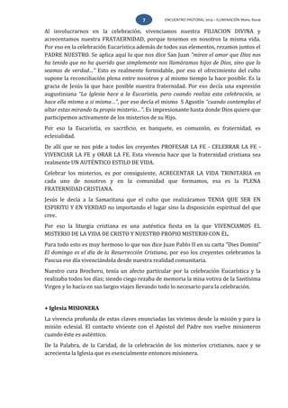 ENCUENTRO PASTORAL 2014 – ILUMINACIÓN Mons. Rovai7
Al involucrarnos en la celebración, vivenciamos nuestra FILIACION DIVINA y
acrecentamos nuestra FRATAERNIDAD, porque tenemos en nosotros la misma vida.
Por eso en la celebración Eucarística además de todos sus elementos, rezamos juntos el
PADRE NUESTRO. Se aplica aquí lo que nos dice San Juan “miren el amor que Dios nos
ha tenido que no ha querido que simplemente nos llamáramos hijos de Dios, sino que lo
seamos de verdad…” Esto es realmente formidable, por eso el ofrecimiento del culto
supone la reconciliación plena entre nosotros y al mismo tiempo la hace posible. Es la
gracia de Jesús la que hace posible nuestra fraternidad. Por eso decía una expresión
augustiniana “La Iglesia hace a la Eucaristía, pero cuando realiza esta celebración, se
hace ella misma a si misma…”, por eso decía el mismo S Agustín “cuando contemplas el
altar estas mirando tu propio misterio…”. Es impresionante hasta donde Dios quiere que
participemos activamente de los misterios de su Hijo.
Por eso la Eucaristía, es sacrificio, es banquete, es comunión, es fraternidad, es
eclesialidad.
De allí que se nos pide a todos los creyentes PROFESAR LA FE - CELEBRAR LA FE -
VIVENCIAR LA FE y ORAR LA FE. Esta vivencia hace que la fraternidad cristiana sea
realmente UN AUTÉNTICO ESTILO DE VIDA.
Celebrar los misterios, es por consiguiente, ACRECENTAR LA VIDA TRINITARIA en
cada uno de nosotros y en la comunidad que formamos, esa es la PLENA
FRATERNIDAD CRISTIANA.
Jesús le decía a la Samaritana que el culto que realizáramos TENIA QUE SER EN
ESPIRITU Y EN VERDAD no importando el lugar sino la disposición espiritual del que
cree.
Por eso la liturgia cristiana es una auténtica fiesta en la que VIVENCIAMOS EL
MISTERIO DE LA VIDA DE CRISTO Y NUESTRO PROPIO MISTERIO CON ÉL.
Para todo esto es muy hermoso lo que nos dice Juan Pablo II en su carta “Dies Domini”
El domingo es el día de la Resurrección Cristiana, por eso los creyentes celebramos la
Pascua ese día vivenciándola desde nuestra realidad comunitaria.
Nuestro cura Brochero, tenía un afecto particular por la celebración Eucarística y la
realizaba todos los días; siendo ciego rezaba de memoria la misa votiva de la Santísima
Virgen y lo hacía en sus largos viajes llevando todo lo necesario para la celebración.
+ Iglesia MISIONERA
La vivencia profunda de estas claves enunciadas las vivimos desde la misión y para la
misión eclesial. El contacto viviente con el Apóstol del Padre nos vuelve misioneros
cuando éste es auténtico.
De la Palabra, de la Caridad, de la celebración de los misterios cristianos, nace y se
acrecienta la Iglesia que es esencialmente entonces misionera.
 
