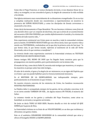 ENCUENTRO PASTORAL 2014 – ILUMINACIÓN Mons. Rovai8
Como dice el Papa Francisco, si somos discípulos de Jesús, si nos dejamos llenar de su
vida y su evangelio, se nos concederá el gozo y la alegría de comunicar la vida recibida
a los demás.
Una Iglesia misionera nace esencialmente de su dinamismo evangelizador. Es en su rica
y compleja realización donde nos encontremos y experimentemos en nosotros la
presencia del SEÑOR RESUCITADO, y como los discípulos de Emaús correremos a
anunciarlo a los otros.
Como decía hermosamente el Papa Benedicto “No nos hacemos cristianos como fruto de
una decisión ética o por un conjunto de doctrinas, sino que es fruto de un acontecimiento
del encuentro CON UNA PERSONA, que cambia definitivamente el sentido y la orientación
definitiva de toda nuestra vida…”
Esta experiencia existencial con Cristo pone en marcha a toda la comunidad cristiana
para la misión. El ESPIRITU RESUCITADO que nos ofrece Jesús, hace que nuestra vida y
misión sea TESTIMONIAL, realizándose así lo que dice la primera carta de San Juan “ lo
que hemos visto, lo que hemos tocado, referente al testimonio de la vida del Verbo
Encarnado, esto es lo que venimos a manifestar”.
La vivencia desde estas experiencias convierte la fraternidad cristiana en TESTIGOS
AUTENTICOS DE CRISTO RESUCITADO.
Somos testigos DEL REINO DE DIOS que ha llegado hasta nosotros para que lo
propaguemos con nuestra palabra, pero particularmente con la misma vida.
El mundo de hoy, como decía Pablo VI, necesita más testigos que maestros y si acepta a
los maestros es porque antes han sido testigos…
El calor de la misión, el gozo y la alegría de ser misioneros, es un signo del Espíritu que
es el único que nos puede habilitar para la vivencia testimonial misionera.
Es el MISTERIO DE LA EJEMPLARIDAD, tan indispensable siempre, pero
particularmente en el momento en que vivimos.
En nuestra vivencia concreta de los misterios de Cristo, los hombres reconocerán
NUESTRA FRATERNIDAD.
La Palabra debe ir acompañada siempre de los gestos, de las actitudes concretas, la fe
es en cierto sentido TAMBIEN UN VER… de alguna manera UN TOCAR, el misterio del
Señor.
Lo estamos viendo en los gestos y actitudes del Papa Francisco, como atrae su
humildad, su cercanía y sus gestos serviciales.
De Jesús se decía TODO LO HIZO BIEN. Nuestro desafío es vivir de verdad LO QUE
SOMOS por la gracia de Dios.
La fraternidad cristiana no es fruto de un VOLUNTARISMO, es un don que recibimos y
ofrecemos con gestos vitales.
Este es el auténtico DINAMISMO MISIONERO de la comunidad eclesial que atrae y
ofrece el Evangelio DESDE LA EJEMPLARIDAD.
 